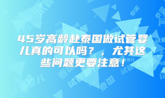 45岁高龄赴泰国做试管婴儿真的可以吗？，尤其这些问题更要注意！