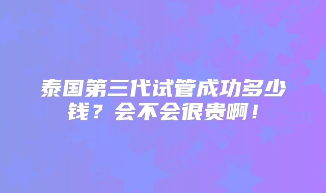 泰国第三代试管成功多少钱？会不会很贵啊！