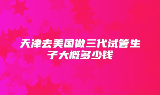 天津去美国做三代试管生子大概多少钱