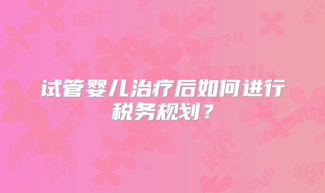 试管婴儿治疗后如何进行税务规划？
