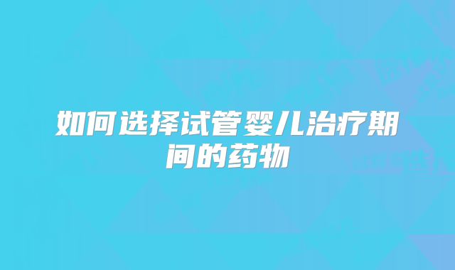 如何选择试管婴儿治疗期间的药物