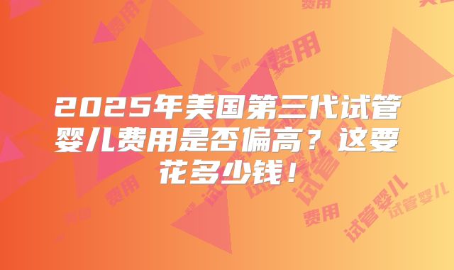 2025年美国第三代试管婴儿费用是否偏高？这要花多少钱！