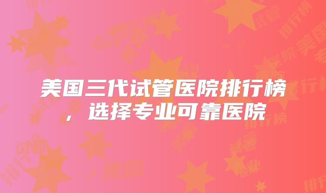 美国三代试管医院排行榜，选择专业可靠医院