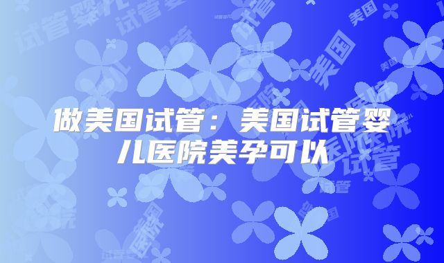 做美国试管：美国试管婴儿医院美孕可以