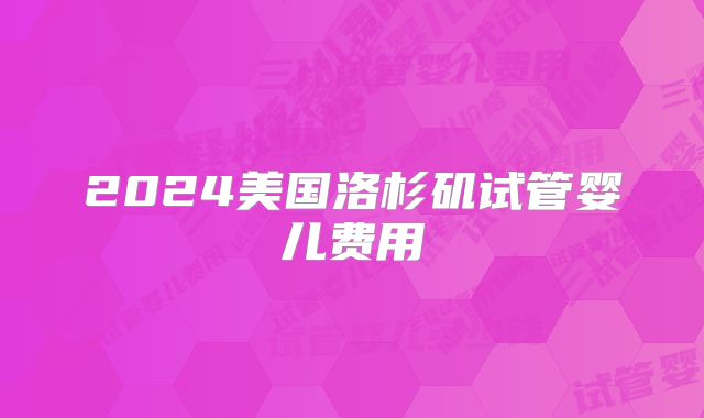 2024美国洛杉矶试管婴儿费用