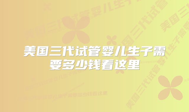 美国三代试管婴儿生子需要多少钱看这里