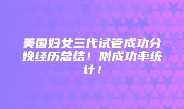美国妇女三代试管成功分娩经历总结！附成功率统计！