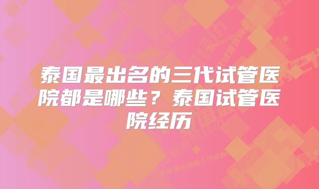 泰国最出名的三代试管医院都是哪些？泰国试管医院经历