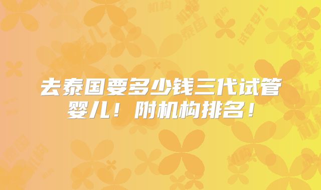 去泰国要多少钱三代试管婴儿！附机构排名！