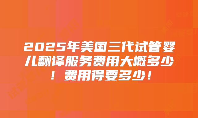2025年美国三代试管婴儿翻译服务费用大概多少！费用得要多少！