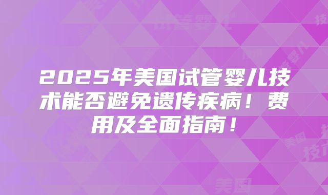 2025年美国试管婴儿技术能否避免遗传疾病！费用及全面指南！