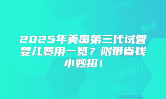 2025年美国第三代试管婴儿费用一览？附带省钱小妙招！