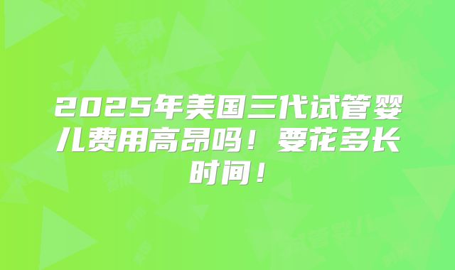 2025年美国三代试管婴儿费用高昂吗！要花多长时间！