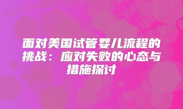 面对美国试管婴儿流程的挑战：应对失败的心态与措施探讨