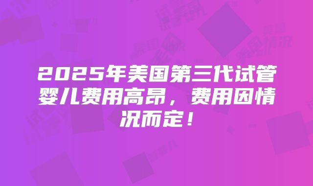 2025年美国第三代试管婴儿费用高昂，费用因情况而定！