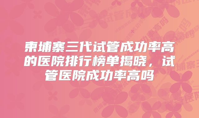 柬埔寨三代试管成功率高的医院排行榜单揭晓，试管医院成功率高吗