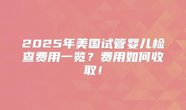 2025年美国试管婴儿检查费用一览？费用如何收取！