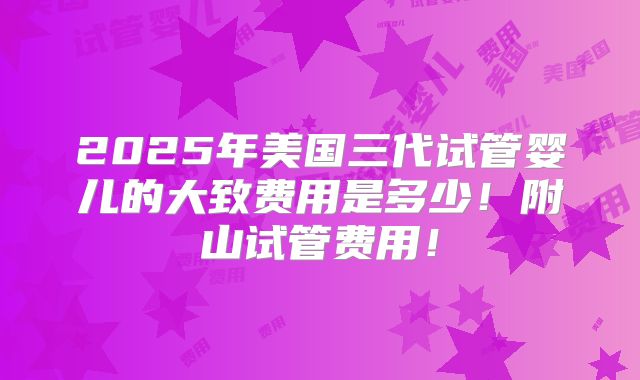 2025年美国三代试管婴儿的大致费用是多少！附山试管费用！