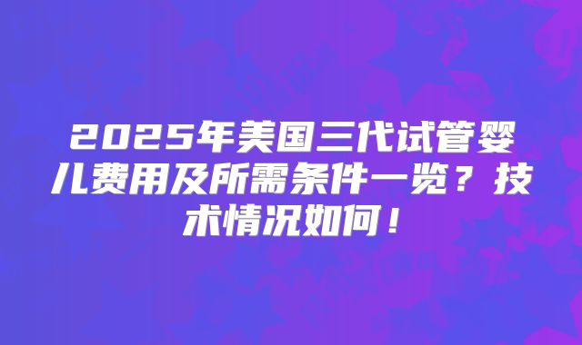 2025年美国三代试管婴儿费用及所需条件一览？技术情况如何！