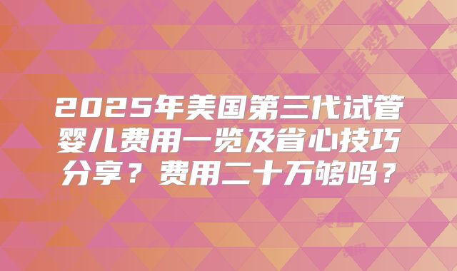 2025年美国第三代试管婴儿费用一览及省心技巧分享？费用二十万够吗？