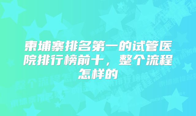 柬埔寨排名第一的试管医院排行榜前十，整个流程怎样的