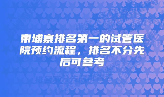 柬埔寨排名第一的试管医院预约流程，排名不分先后可参考