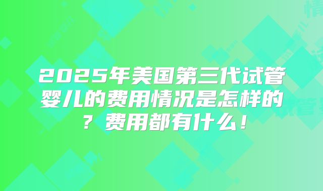 2025年美国第三代试管婴儿的费用情况是怎样的？费用都有什么！