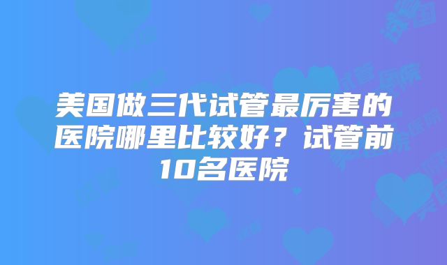 美国做三代试管最厉害的医院哪里比较好？试管前10名医院