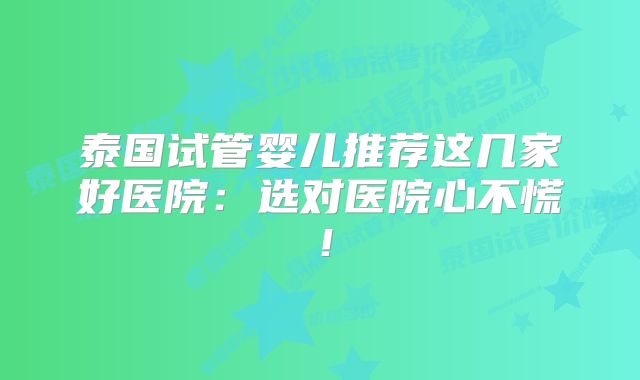 泰国试管婴儿推荐这几家好医院：选对医院心不慌！