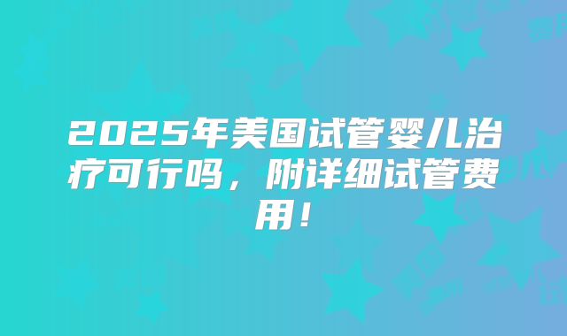 2025年美国试管婴儿治疗可行吗，附详细试管费用！