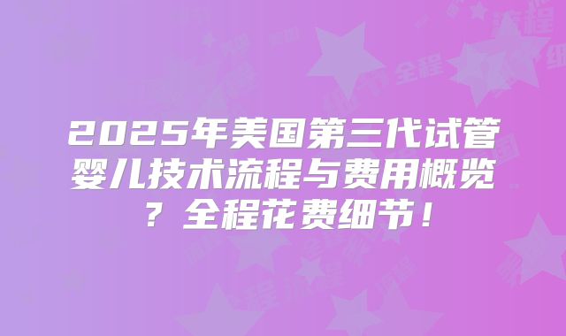 2025年美国第三代试管婴儿技术流程与费用概览？全程花费细节！