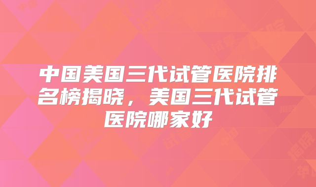 中国美国三代试管医院排名榜揭晓，美国三代试管医院哪家好