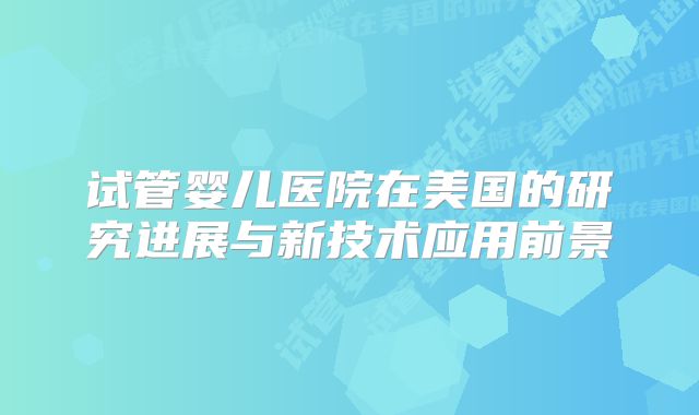 试管婴儿医院在美国的研究进展与新技术应用前景