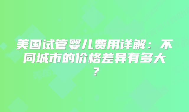 美国试管婴儿费用详解：不同城市的价格差异有多大？