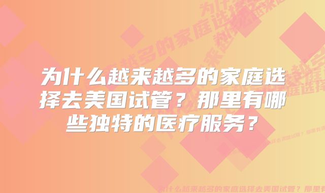 为什么越来越多的家庭选择去美国试管？那里有哪些独特的医疗服务？