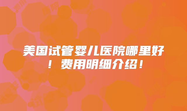 美国试管婴儿医院哪里好！费用明细介绍！
