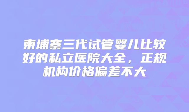 柬埔寨三代试管婴儿比较好的私立医院大全，正规机构价格偏差不大