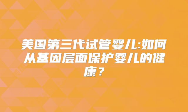 美国第三代试管婴儿:如何从基因层面保护婴儿的健康？