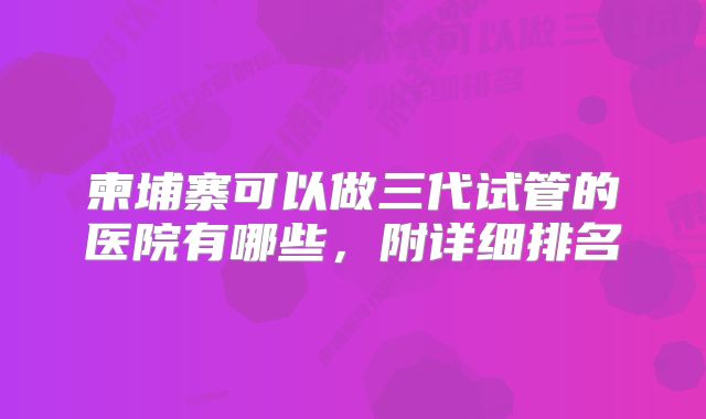 柬埔寨可以做三代试管的医院有哪些，附详细排名