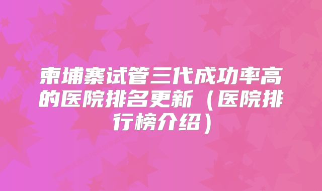 柬埔寨试管三代成功率高的医院排名更新(医院排行榜介绍)