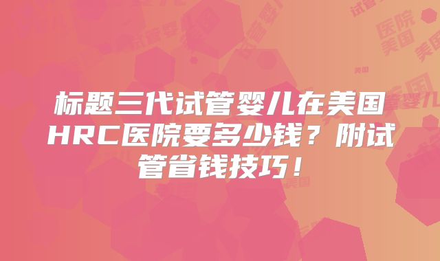 标题三代试管婴儿在美国HRC医院要多少钱？附试管省钱技巧！