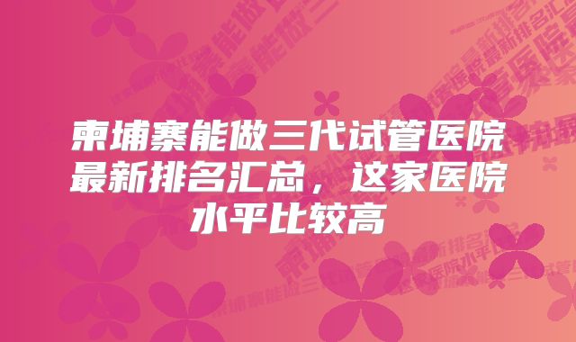 柬埔寨能做三代试管医院最新排名汇总，这家医院水平比较高