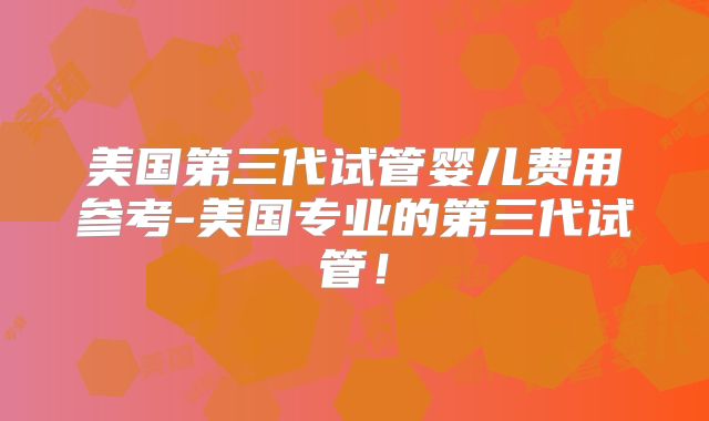 美国第三代试管婴儿费用参考-美国专业的第三代试管！