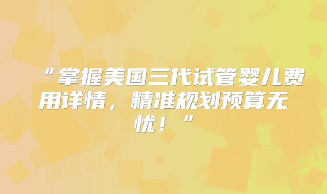 “掌握美国三代试管婴儿费用详情，精准规划预算无忧！”