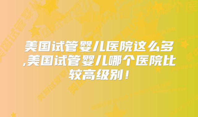 美国试管婴儿医院这么多,美国试管婴儿哪个医院比较高级别！