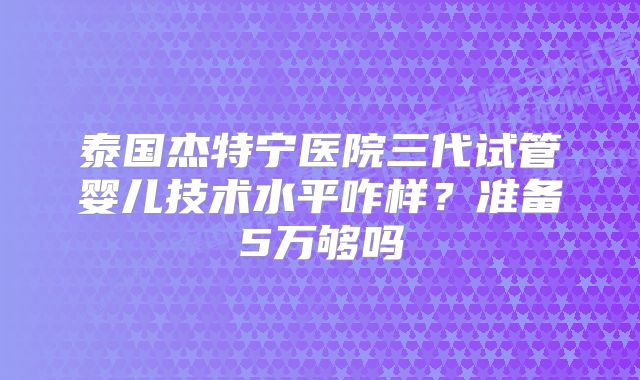 泰国杰特宁医院三代试管婴儿技术水平咋样？准备5万够吗