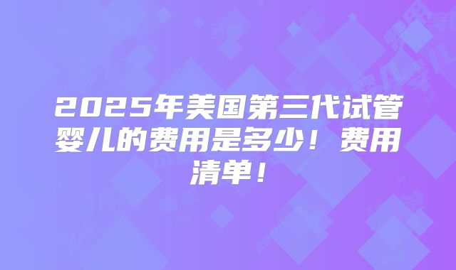 2025年美国第三代试管婴儿的费用是多少！费用清单！
