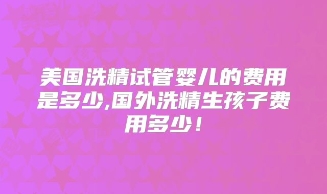 美国洗精试管婴儿的费用是多少,国外洗精生孩子费用多少！