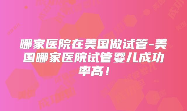 哪家医院在美国做试管-美国哪家医院试管婴儿成功率高！