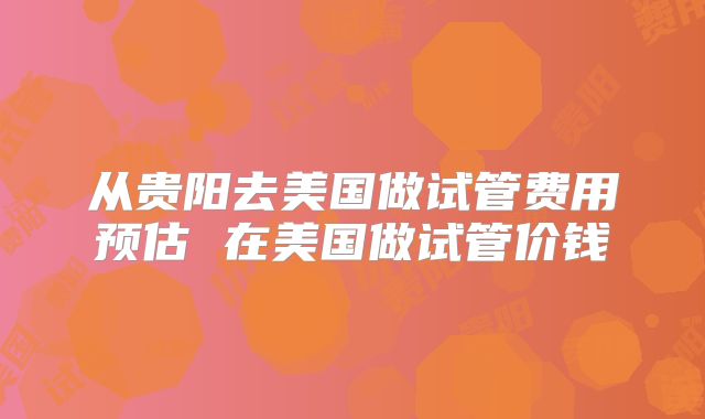 从贵阳去美国做试管费用预估 在美国做试管价钱